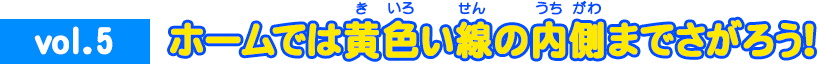 vol.5 ホームでは黄色い線の内側までさがろう！