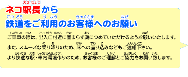 ネコ駅長から鉄道をご利用のお客様へのお願い「ご乗車の際は、出入口付近に固まらず奥につめていただけるようお願いいたします。また、スムーズな乗り降りのため、床への座り込みなどもご遠慮下さい。より快適な駅・車内環境作りのため、お客様のご理解とご協力をお願い致します。」
