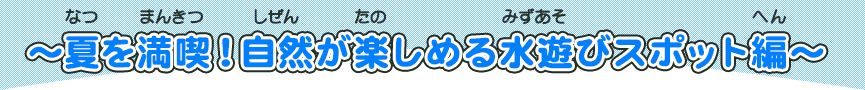 夏を満喫！自然が楽しめる水遊びスポット編