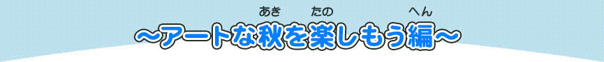 アートな秋を楽しもう編