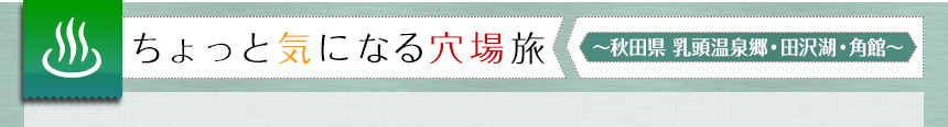 ちょっと気になる穴場旅　～秋田県　乳頭温泉郷・田沢湖・角館～