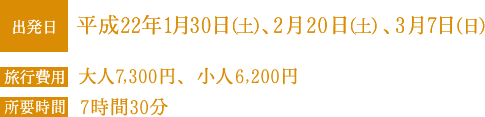 出発日：平成12年19日（土）、平成22年1月30日（土）、2月20日（日）、3月7日（日） 旅行費用：大人7,300円、小人6,200円 所要時間：7時間30分