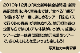 2010年12月の「東北新幹線全線開通･新青森駅開業」に沸く青森市では、“食べる”“観る”“体験する”が一度に楽しめるツアー「観光バスで行く冬の青森」が実施される。地元担当者の企画ならではのレアな体験がいっぱい。普通のツアーとは一味違う話題の地元密着型ツアーで、冬のあおもりを思いっきり楽しもう！