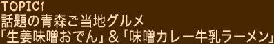 TOPIC1 話題の青森ご当地グルメ「生姜味噌おでん」＆「味噌カレー牛乳ラーメン」