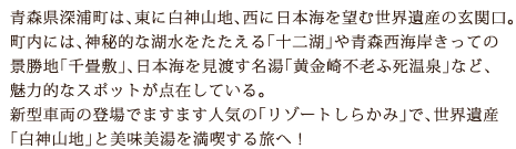 青森県深浦町は、東に白神山地、西に日本海を望む世界遺産の玄関口。町内には、神秘的な湖水をたたえる「十二湖」や青森西海岸きっての景勝地「千畳敷」、日本海を見渡す名湯「黄金崎不老ふ死温泉」など、魅力的なスポットが点在している。新型車両の登場でますます人気の「リゾートしらかみ」で、世界遺産「白神山地」と美味美湯を満喫する旅へ！