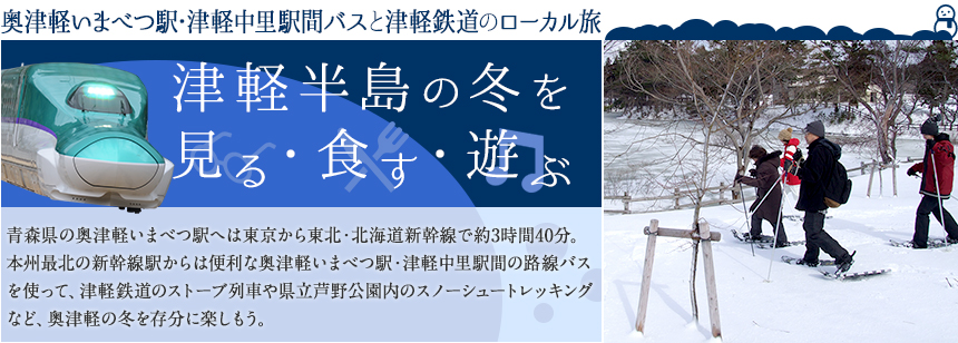 青森県の奥津軽いまべつ駅へは東京から東北・北海道新幹線で約3時間40分。本州最北の新幹線駅からは便利な奥津軽いまべつ駅・津軽中里駅間の路線バスを使って、津軽鉄道のストーブ列車や県立芦野公園内のスノーシュートレッキングなど、奥津軽の冬を存分に楽しもう。