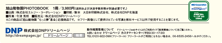 旭山動物園PHOTOBOOK　１冊／3,980円（送料および決済手数料等が別途必要です。） ■企画：株式会社エムジー・コーポレーション　■印刷／製本　大日本印刷株式会社、株式会社DNP北海道 ■写真：今津 秀邦　■販売元：株式会社DNPドリームページ ※この商品は「旭山動物園“もっと夢”基金」応援商品です。 ※フリー画像として提供されている写真を弊社サービス以外で使用することを禁じます。株式会社DNPドリームページ