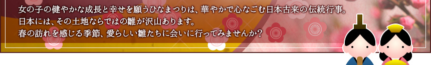 女の子の健やかな成長と幸せを願うひなまつりは、華やかで心なごむ日本古来の伝統行事。日本には、その土地ならではの雛が沢山あります。春の訪れを感じる季節、愛らしい雛たちに会いに行ってみませんか?