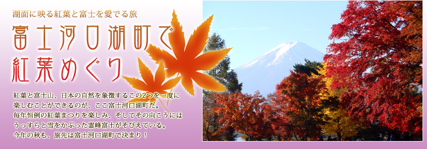 湖面に映る紅葉と富士を愛でる旅『富士河口湖町で紅葉めぐり』紅葉と富士山、日本の自然を象徴するこの2つを一度に楽しむことができるのが、ここ富士河口湖町だ。毎年恒例の紅葉まつりを楽しみ、そしてその向こうにはうっすらと雪をかぶった霊峰富士がそびえている。今年の秋も、旅先は富士河口湖町で決まり！