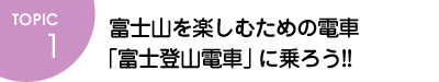 TOPIC1 富士山を楽しむための電車「富士登山電車」に乗ろう!!