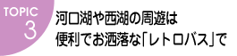 TOPIC3　河口湖や西湖の周遊は便利でお洒落な「レトロバス」で