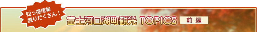 知っ得情報盛りだくさん！ 富士河口湖町観光TOPICS【前編】