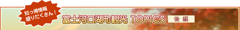 知っ得情報盛りだくさん！ 富士河口湖町観光TOPICS【後編】