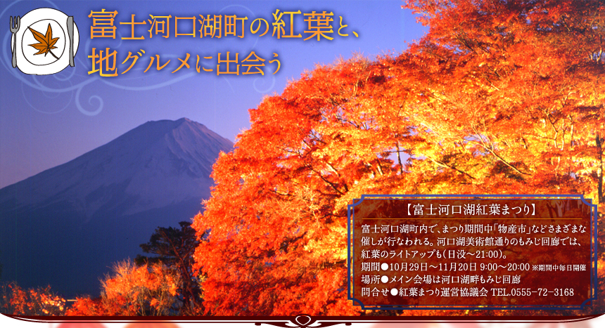 富士河口湖町の紅葉と、 地グルメに出会う｜【富士河口湖紅葉まつり】 富士河口湖町内で、まつり期間中「物産市」などさまざまな催しが行なわれる。河口湖美術館通りのもみじ回廊では、紅葉のライトアップも（日没～21:00）。