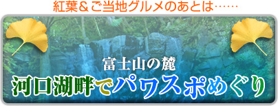 紅葉＆ご当地グルメのあとは……
富士山の麓　河口湖畔でパワスポめぐり
