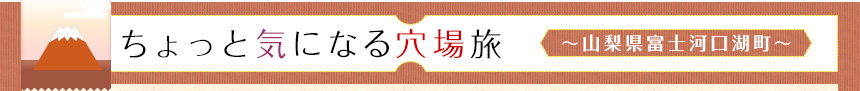 ちょっと気になる穴場旅 ～山梨県富士河口湖町～