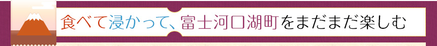 食べて浸かって富士河口湖町をまだまだ楽しむ
