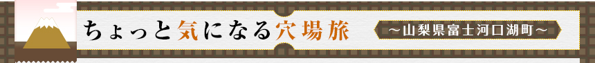 ちょっと気になる穴場旅 ～山梨県富士河口湖町～