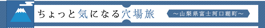 ちょっと気になる穴場旅 ～山梨県富士河口湖町～