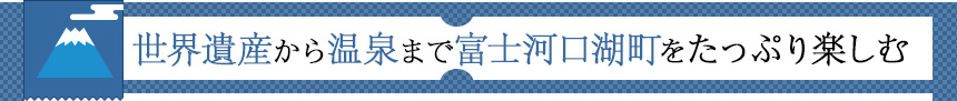 世界遺産から温泉まで富士河口湖町をたっぷり楽しむ