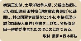 横溝正史は、太平洋戦争末期、父親の故郷に近い岡山県岡田村桜（現倉敷市真備町）に疎開し、村の因習や昔話をヒントに本格推理小説『本陣殺人事件』を書き上げた。名探偵金田一耕助が生まれたのはこのときである。