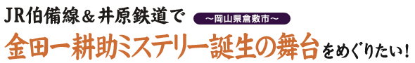 『JR伯備線＆井原鉄道で金田一耕助ミステリー誕生の舞台をめぐりたい』 ～岡山県倉敷市～