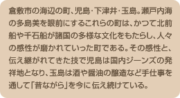 倉敷市の海辺の町、児島･下津井･玉島。瀬戸内海の多島美を眼前にするこれらの町は、かつて北前船や千石船が諸国の多様な文化をもたらし、人々の感性が磨かれていった町である。その感性と、伝え継がれてきた技で児島は国内ジーンズの発祥地となり、玉島は酒や醤油の醸造など手仕事を通して「昔ながら」を今も伝え続けている。