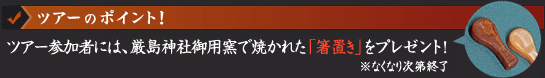 ツアーのポイント （1）「宮島・厳島神社」では、通常のツアーでは体験できない「団体祈祷」へご案内！ （2）ツアー参加者には、厳島神社御用窯で焼かれた「箸置き」をプレゼント！※なくなり次第終了