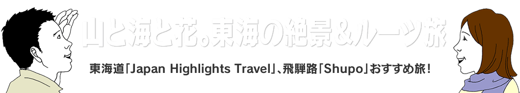 山と海と花。東海の絶景＆ルーツ旅。東海道「Japan Highlights Travel」、飛騨路「Shupo」おすすめ旅！
