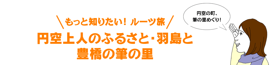 もっと知りたい！ルーツ旅。円空上人のふるさと・羽島と豊橋の筆の里