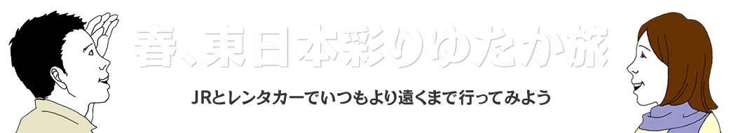 春、東日本彩りゆたか旅 JRとレンタカーでいつもより遠くまで行ってみよう