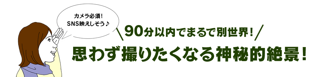 90分以内でまるで別世界！ 思わず撮りたくなる神秘的絶景！