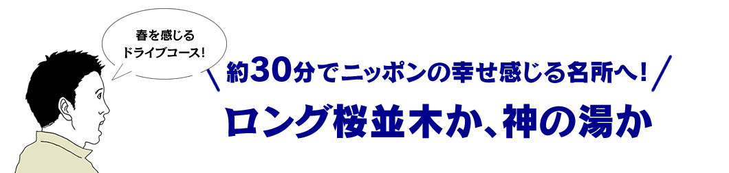 約30分でニッポンの幸せ感じる名所へ！ ロング桜並木か、神の湯か