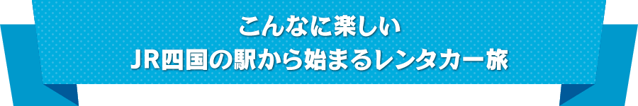 こんなに楽しいJR四国の駅から始まるレンタカー旅