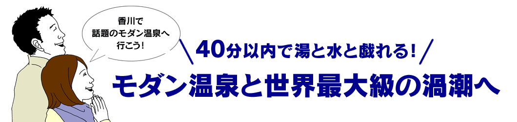 40分以内で湯と水と戯れる！ モダン温泉と世界最大級の渦潮へ