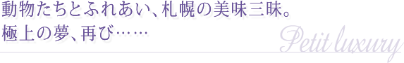 動物たちとふれあい、札幌の美味三昧。極上の夢、再び……