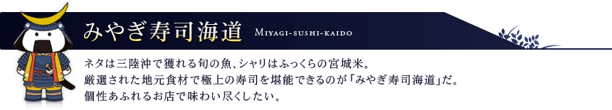 みやぎ寿司海道 ネタは三陸沖で獲れる旬の魚、シャリはふっくらの宮城米。厳選された地元食材で極上の寿司を堪能できるのが『みやぎ寿司海道』だ。個性あふれるお店で味わい尽くしたい。