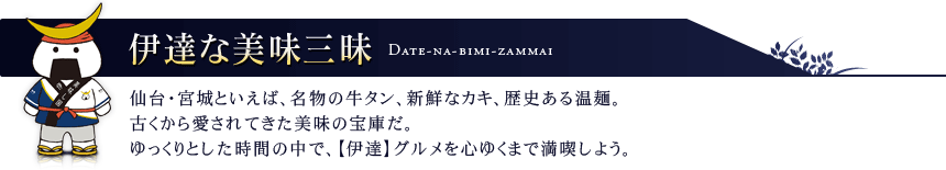 伊達な美味三昧 仙台・宮城といえば、名物の牛タン、新鮮なカキ、歴史ある温麺。古くから愛されてきた美味の宝庫だ。ゆっくりとした時間の中で、【伊達】グルメを心ゆくまで満喫しよう