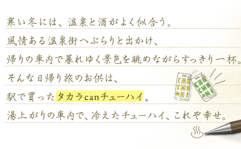 寒い冬には、温泉と酒がよく似合う。風情ある温泉街へぶらりと出かけ、帰りの車内で暮れゆく景色を眺めながらすっきり一杯。そんな日帰り旅のお供は、駅で買ったタカラcanチューハイ。湯上りの車内で冷えたチューハイ。これぞ幸せ。