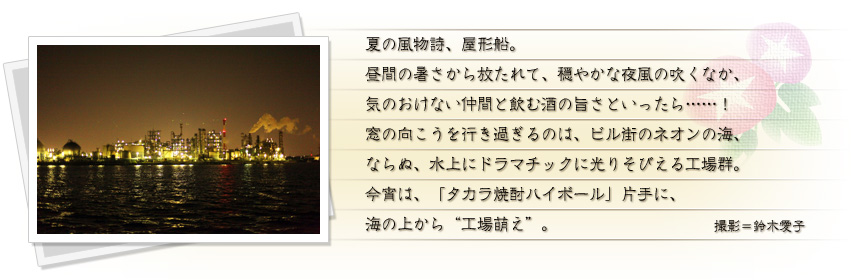 夏の風物詩、屋形船。昼間の暑さから放たれて、穏やかな夜風の吹くなか、気のおけない仲間と飲む酒の旨さといったら……！ 窓の向こうを行き過ぎるのは、ビル街のネオンの海、ならぬ、水上にドラマチックに光りそびえる工場群。今宵は、「タカラ焼酎ハイボール」片手に、海の上から“工場萌え”。