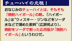 『チューハイの元祖！』おなじみのチューハイとは、そもそも「焼酎ハイボール」の略。「ハイボール」は“ウィスキー・ジンなどをソーダ水などで薄めた飲料”（広辞苑より）。焼酎をソーダで割った応用版が「焼酎ハイボール」というわけだ。