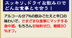 『スッキリ、ドライな飲み口でどんな食事とも合う！』アルコール分7％の飲みごたえと辛口の味わいで、さまざまな食事にマッチする食中酒。もちろん甘味料ゼロ、糖質80％オフ。