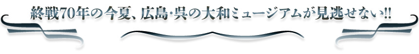 終戦70年の今夏、広島･呉の大和ミュージアムが見逃せない!!