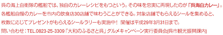 呉の海上自衛隊の艦船では、独自のカレーレシピをもつという。その味を忠実に再現したのが「呉海自カレー」。各艦船自慢のカレーを市内の飲食店30店舗で味わうことができる。対象店舗でもらえるシールを集めると、枚数に応じてプレゼントがもらえるシールラリーも実施中！ 平成29年3月31日まで。
問い合わせ:0823-25-3309　「大和のふるさと呉」グルメキャンペーン実行委員会(呉市観光振興課内)