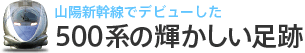 山陽新幹線でデビューした500系の輝かしい足跡