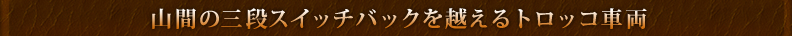 山間の三段スイッチバックを越えるトロッコ車両