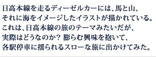 日高本線を走るディーゼルカーには、馬と山、それに海をイメージしたイラストが描かれている。これは、日高本線の旅のテーマみたいだが、実際はどうなのか？ 膨らむ興味を抱いて、各駅停車に揺られるスローな旅に出かけてみた。