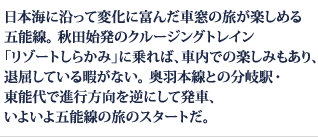 日本海に沿って変化に富んだ車窓の旅が楽しめる 五能線。 秋田始発のクルージングトレイン 「リゾートしらかみ」に乗れば、車内での楽しみもあり、退屈している暇がない。奥羽本線との分岐駅・東能代で進行方向を逆にして発車、いよいよ五能線の旅のスタートだ。