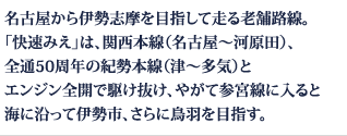 名古屋から伊勢志摩を目指して走る老舗路線。「快速みえ」は、関西本線（名古屋～河原田）、全通50周年の紀勢本線（津～多気）とエンジン全開で駆け抜け、やがて参宮線に入ると海に沿って伊勢市、さらに鳥羽を目指す。