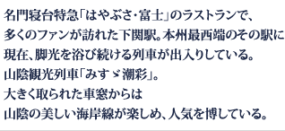 名門寝台特急「はやぶさ・富士」のラストランで、
多くのファンが訪れた下関駅。本州最西端のその駅に現在、脚光を浴び続ける列車が出入りしている。山陰観光列車「みすゞ潮彩」。大きく取られた車窓からは山陰の美しい海岸線が楽しめ、人気を博している。